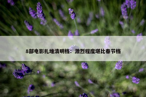 8部电影扎堆清明档：激烈程度堪比春节档