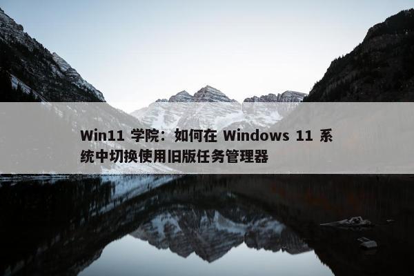 Win11 学院：如何在 Windows 11 系统中切换使用旧版任务管理器