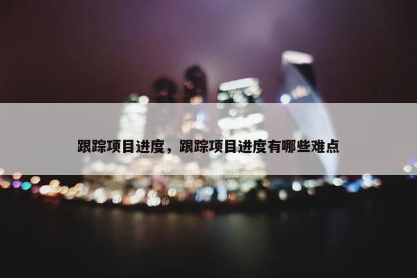 跟踪项目进度，跟踪项目进度有哪些难点