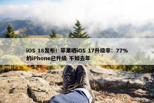 iOS 18发布！苹果晒iOS 17升级率：77%的iPhone已升级 不如去年
