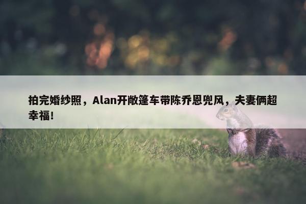 拍完婚纱照，Alan开敞篷车带陈乔恩兜风，夫妻俩超幸福！