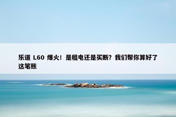 乐道 L60 爆火！是租电还是买断？我们帮你算好了这笔账