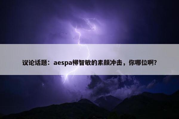 议论话题：aespa柳智敏的素颜冲击，你哪位啊？