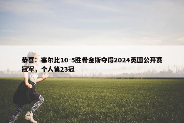 恭喜：塞尔比10-5胜希金斯夺得2024英国公开赛冠军，个人第23冠