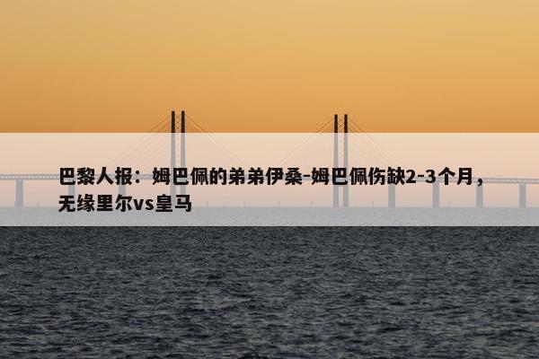 巴黎人报：姆巴佩的弟弟伊桑-姆巴佩伤缺2-3个月，无缘里尔vs皇马