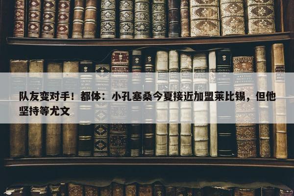 队友变对手！都体：小孔塞桑今夏接近加盟莱比锡，但他坚持等尤文