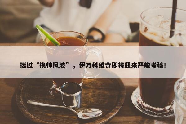 挺过“换帅风波”，伊万科维奇即将迎来严峻考验！