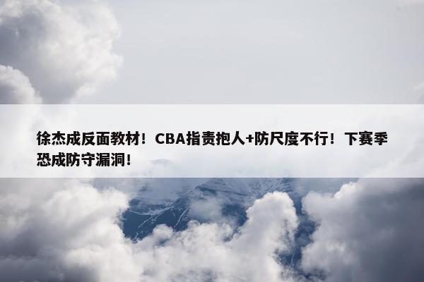 徐杰成反面教材！CBA指责抱人+防尺度不行！下赛季恐成防守漏洞！