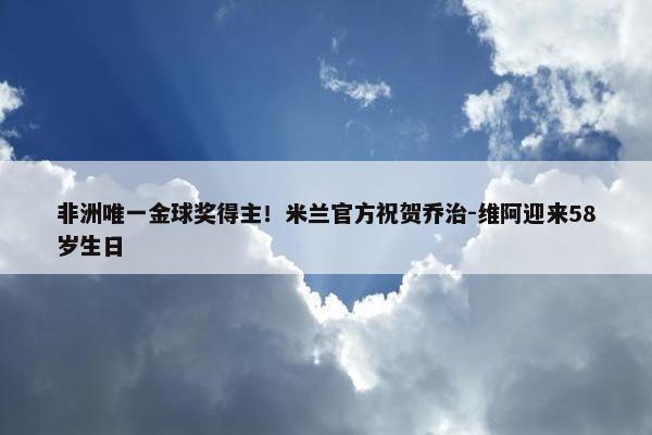 非洲唯一金球奖得主！米兰官方祝贺乔治-维阿迎来58岁生日