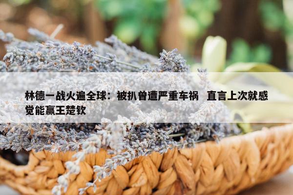 林德一战火遍全球：被扒曾遭严重车祸  直言上次就感觉能赢王楚钦