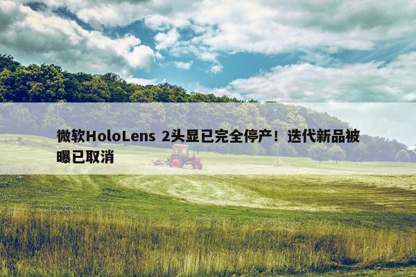 微软HoloLens 2头显已完全停产！迭代新品被曝已取消