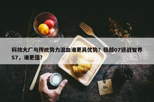 科技大厂与传统势力混血谁更具优势？极越07迎战智界S7，谁更值？