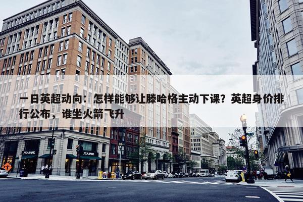 一日英超动向：怎样能够让滕哈格主动下课？英超身价排行公布，谁坐火箭飞升