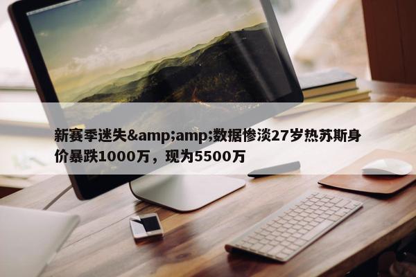 新赛季迷失&amp;数据惨淡27岁热苏斯身价暴跌1000万，现为5500万