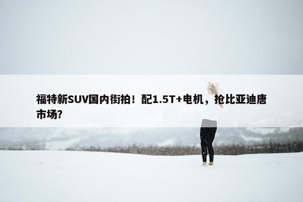 福特新SUV国内街拍！配1.5T+电机，抢比亚迪唐市场？