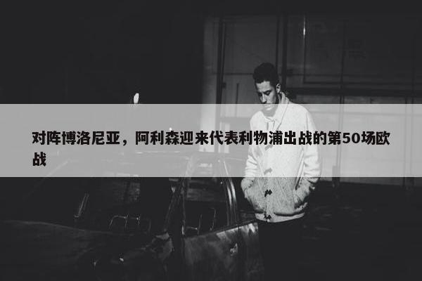 对阵博洛尼亚，阿利森迎来代表利物浦出战的第50场欧战