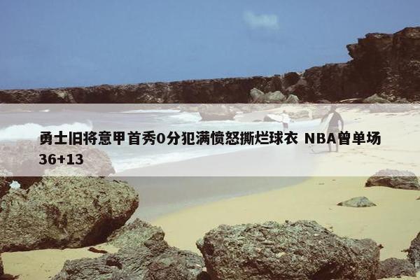 勇士旧将意甲首秀0分犯满愤怒撕烂球衣 NBA曾单场36+13