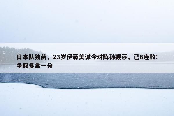 日本队独苗，23岁伊藤美诚今对阵孙颖莎，已6连败：争取多拿一分