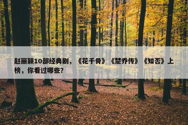 赵丽颖10部经典剧，《花千骨》《楚乔传》《知否》上榜，你看过哪些？