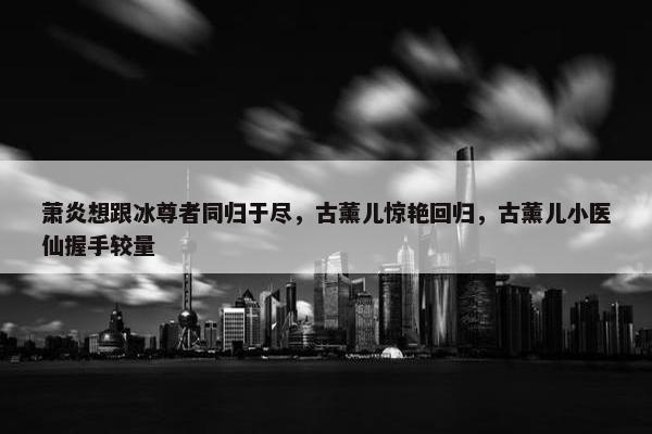 萧炎想跟冰尊者同归于尽，古薰儿惊艳回归，古薰儿小医仙握手较量