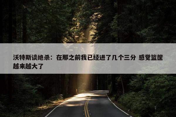 沃特斯谈绝杀：在那之前我已经进了几个三分 感觉篮筐越来越大了