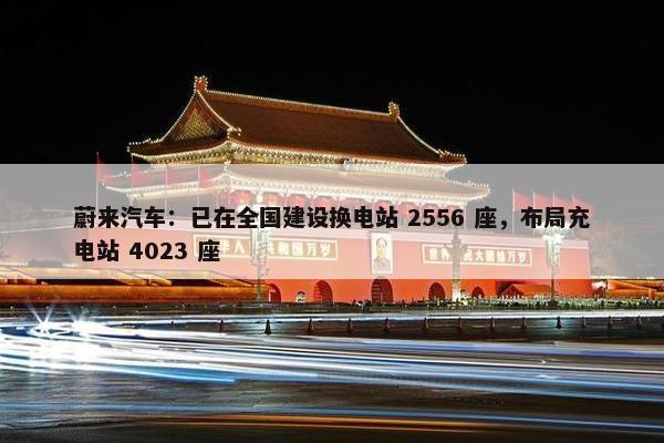 蔚来汽车：已在全国建设换电站 2556 座，布局充电站 4023 座