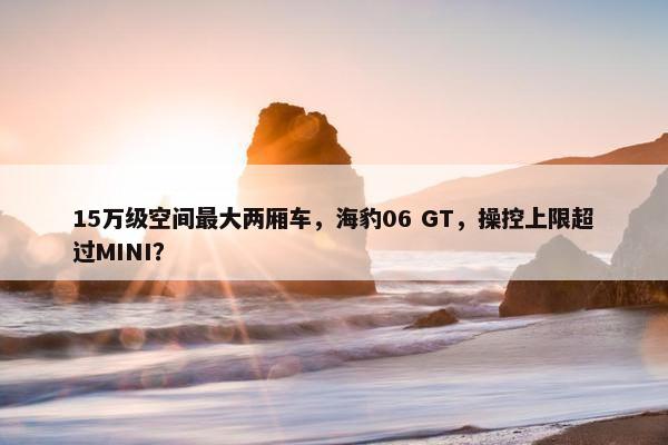 15万级空间最大两厢车，海豹06 GT，操控上限超过MINI？