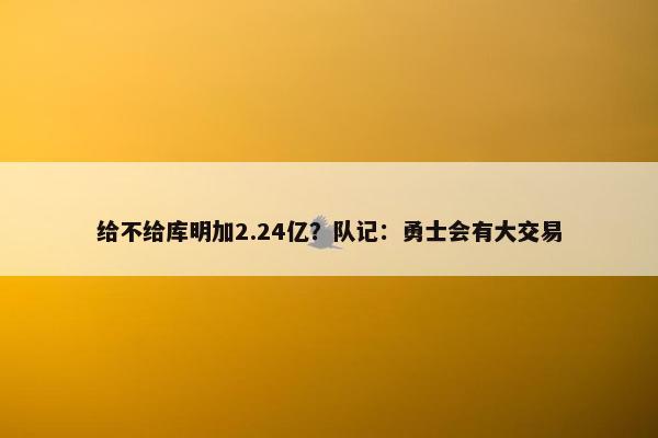 给不给库明加2.24亿？队记：勇士会有大交易