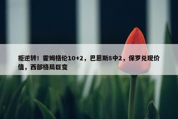 拒逆转！霍姆格伦10+2，巴恩斯8中2，保罗兑现价值，西部格局巨变