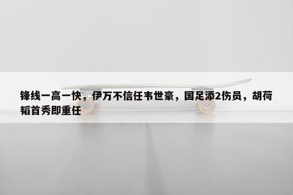 锋线一高一快，伊万不信任韦世豪，国足添2伤员，胡荷韬首秀即重任