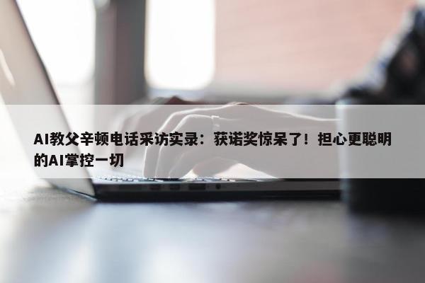 AI教父辛顿电话采访实录：获诺奖惊呆了！担心更聪明的AI掌控一切