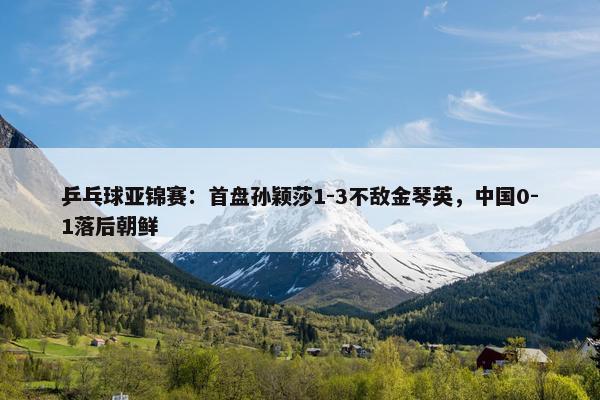 乒乓球亚锦赛：首盘孙颖莎1-3不敌金琴英，中国0-1落后朝鲜