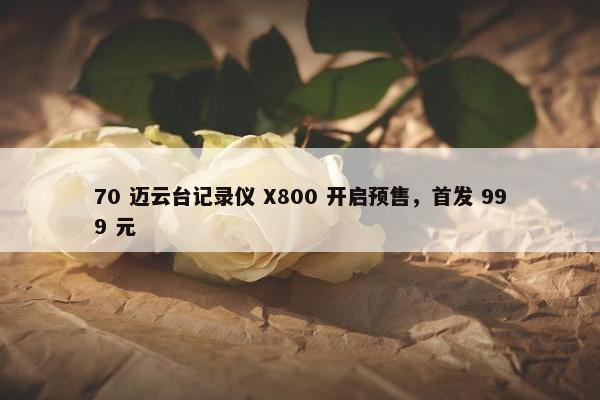 70 迈云台记录仪 X800 开启预售，首发 999 元