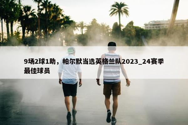 9场2球1助，帕尔默当选英格兰队2023_24赛季最佳球员