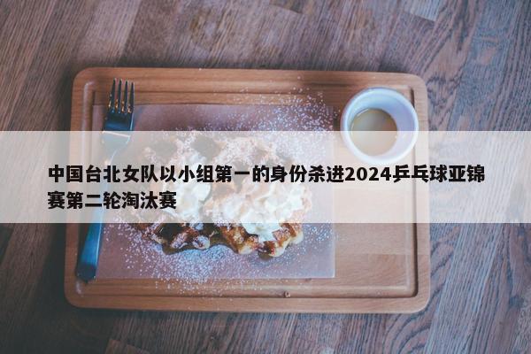 中国台北女队以小组第一的身份杀进2024乒乓球亚锦赛第二轮淘汰赛