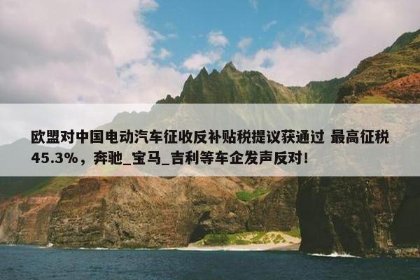 欧盟对中国电动汽车征收反补贴税提议获通过 最高征税45.3%，奔驰_宝马_吉利等车企发声反对！