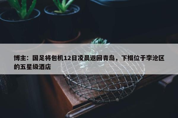 博主：国足将包机12日凌晨返回青岛，下榻位于李沧区的五星级酒店