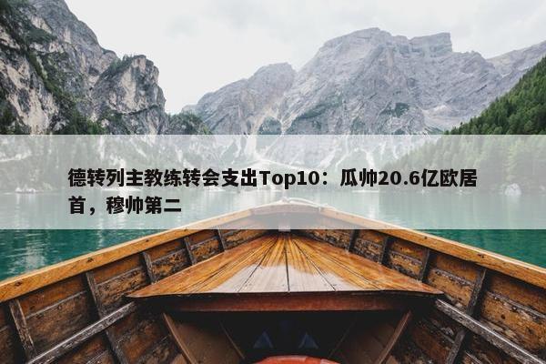 德转列主教练转会支出Top10：瓜帅20.6亿欧居首，穆帅第二