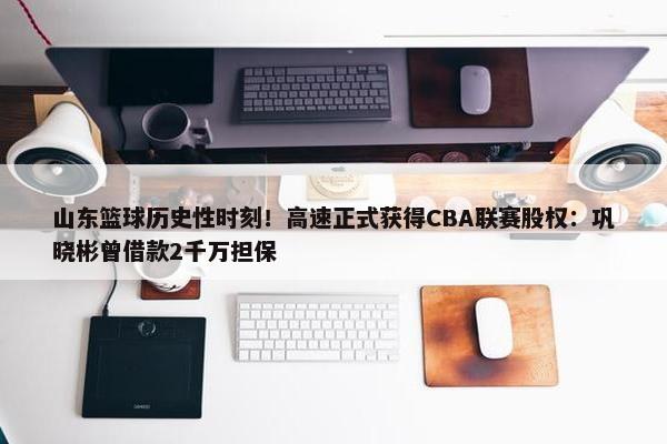 山东篮球历史性时刻！高速正式获得CBA联赛股权：巩晓彬曾借款2千万担保