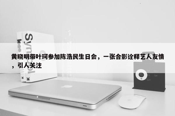 黄晓明带叶珂参加陈浩民生日会，一张合影诠释艺人友情，引人关注