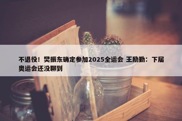 不退役！樊振东确定参加2025全运会 王励勤：下届奥运会还没聊到