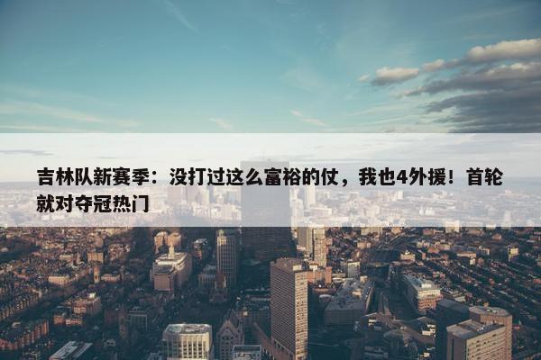 吉林队新赛季：没打过这么富裕的仗，我也4外援！首轮就对夺冠热门