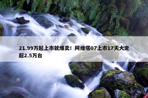 21.99万起上市就爆卖！阿维塔07上市17天大定超2.5万台