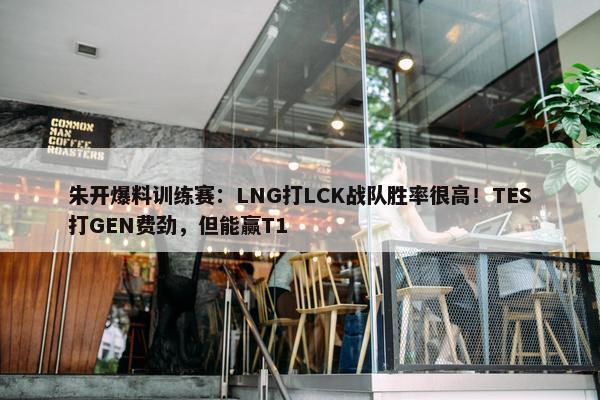 朱开爆料训练赛：LNG打LCK战队胜率很高！TES打GEN费劲，但能赢T1