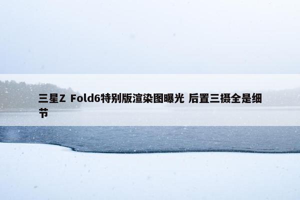 三星Z Fold6特别版渲染图曝光 后置三摄全是细节