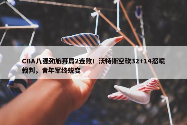 CBA八强劲旅开局2连败！沃特斯空砍32+14怒喷裁判，青年军终蜕变