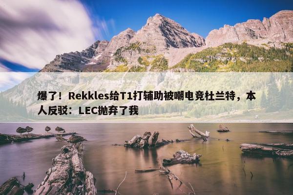 爆了！Rekkles给T1打辅助被嘲电竞杜兰特，本人反驳：LEC抛弃了我