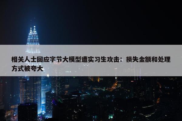 相关人士回应字节大模型遭实习生攻击：损失金额和处理方式被夸大