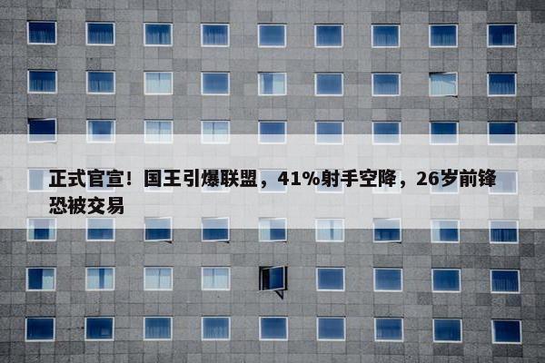 正式官宣！国王引爆联盟，41%射手空降，26岁前锋恐被交易