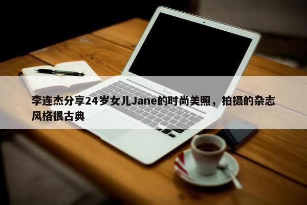 李连杰分享24岁女儿Jane的时尚美照，拍摄的杂志风格很古典